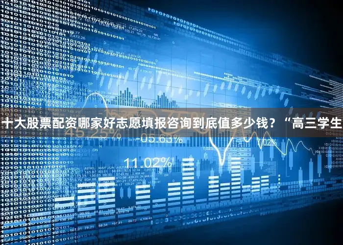 十大股票配资哪家好志愿填报咨询到底值多少钱？“高三学生