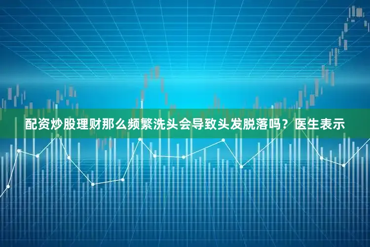 配资炒股理财那么频繁洗头会导致头发脱落吗？医生表示
