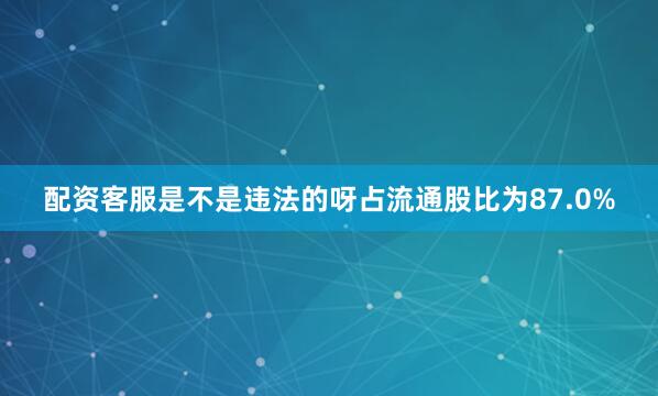 配资客服是不是违法的呀占流通股比为87.0%