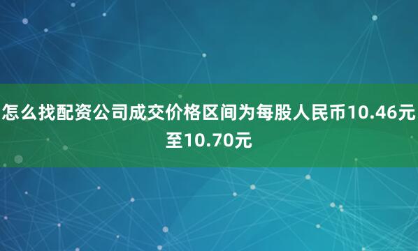 怎么找配资公司成交价格区间为每股人民币10.46元至10.70元