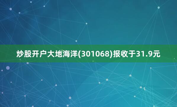 炒股开户大地海洋(301068)报收于31.9元