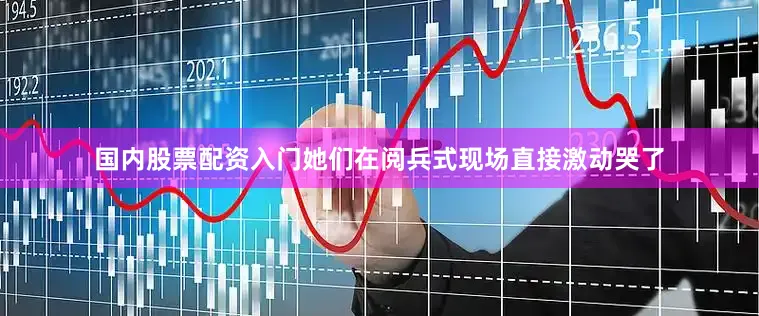 国内股票配资入门她们在阅兵式现场直接激动哭了