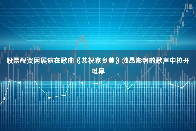 股票配资网展演在歌曲《共祝家乡美》激昂澎湃的歌声中拉开帷幕