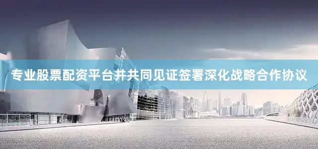 专业股票配资平台并共同见证签署深化战略合作协议
