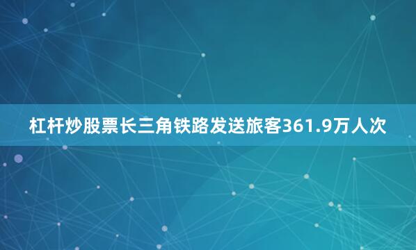 杠杆炒股票长三角铁路发送旅客361.9万人次
